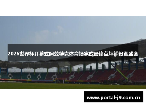 2026世界杯开幕式阿兹特克体育场完成最终草坪铺设迎盛会 2026世界杯开幕式阿兹特克体育场完成最终草坪铺设迎盛会