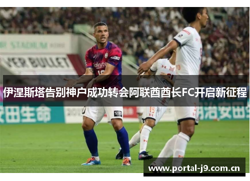 伊涅斯塔告别神户成功转会阿联酋酋长FC开启新征程 伊涅斯塔告别神户成功转会阿联酋酋长FC开启新征程