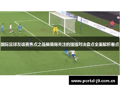 国际足球友谊赛焦点之战最值得关注的强强对决盘点全面解析看点 国际足球友谊赛焦点之战最值得关注的强强对决盘点全面解析看点